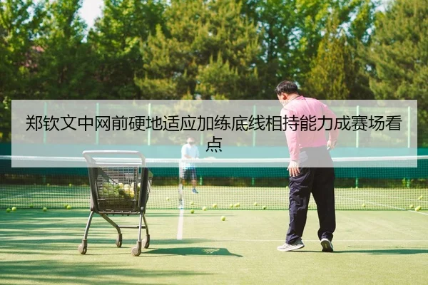 郑钦文中网前硬地适应加练底线相持能力成赛场看点